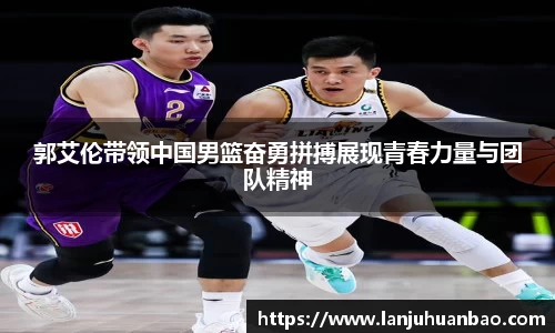 郭艾伦带领中国男篮奋勇拼搏展现青春力量与团队精神